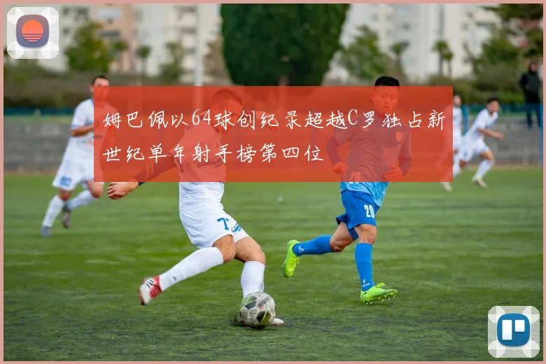 姆巴佩以64球创纪录超越C罗独占新世纪单年射手榜第四位