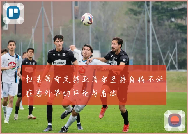 拉基蒂奇支持亚马尔坚持自我不必在意外界的评论与看法