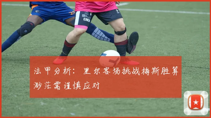 法甲分析：里尔客场挑战梅斯胜算渺茫需谨慎应对
