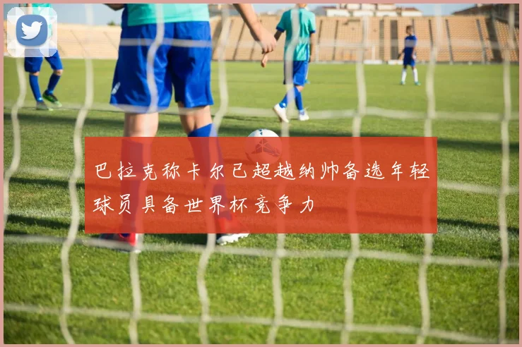 巴拉克称卡尔已超越纳帅备选年轻球员具备世界杯竞争力