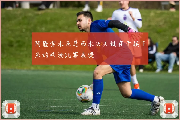 阿隆索未来悬而未决关键在于接下来的两场比赛表现
