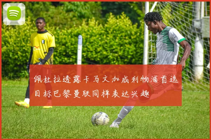 佩杜拉透露卡马文加成利物浦首选目标巴黎曼联同样表达兴趣