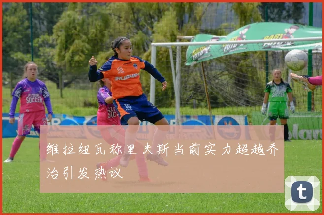 维拉纽瓦称里夫斯当前实力超越乔治引发热议