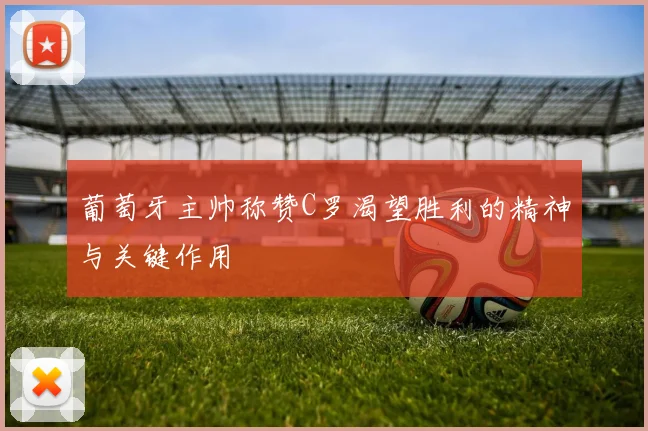 葡萄牙主帅称赞C罗渴望胜利的精神与关键作用