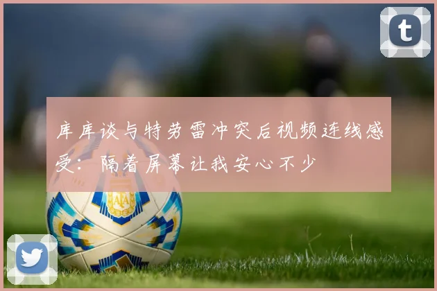 库库谈与特劳雷冲突后视频连线感受：隔着屏幕让我安心不少