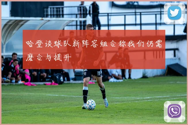 哈登谈球队新阵容组合称我们仍需磨合与提升