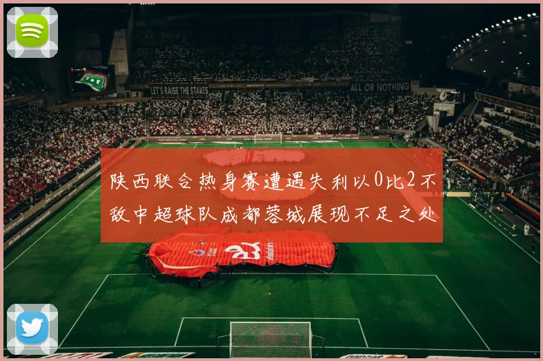 陕西联合热身赛遭遇失利以0比2不敌中超球队成都蓉城展现不足之处