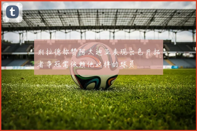 利拉德称赞阿夫迪亚表现出色开拓者争冠需依赖他这样的球员