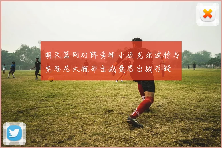 明天篮网对阵黄蜂小迈克尔波特与克洛尼大概率出战曼恩出战存疑
