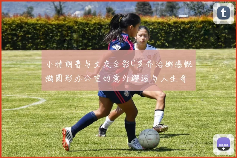 小特朗普与女友合影C罗乔治娜感慨椭圆形办公室的意外邂逅与人生奇遇