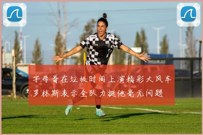 字母哥在垃圾时间上演精彩大风车罗林斯表示全队力挺他毫无问题