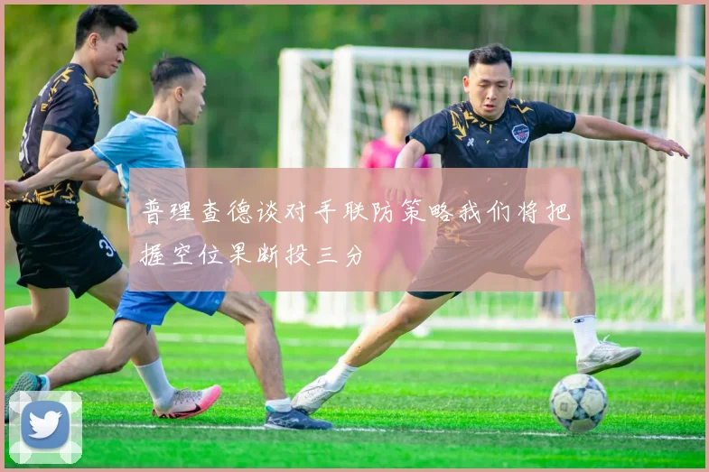 普理查德谈对手联防策略我们将把握空位果断投三分