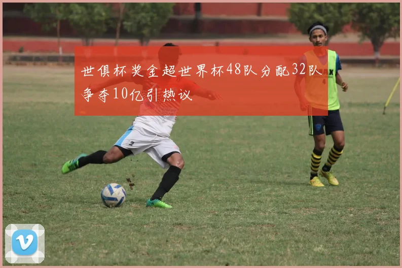 世俱杯奖金超世界杯48队分配32队争夺10亿引热议