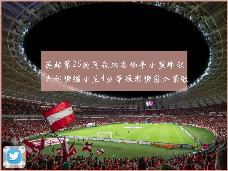 英超第26轮阿森纳客场平小蜜蜂领先优势缩小至4分争冠形势愈加紧张