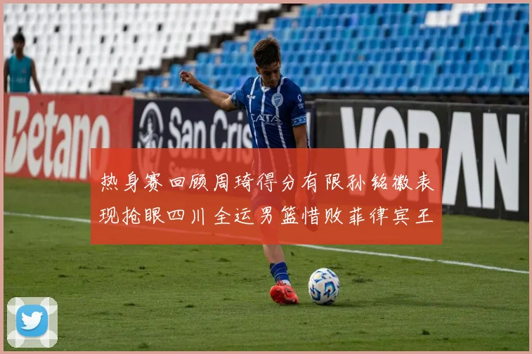 热身赛回顾周琦得分有限孙铭徽表现抢眼四川全运男篮惜败菲律宾王牌队