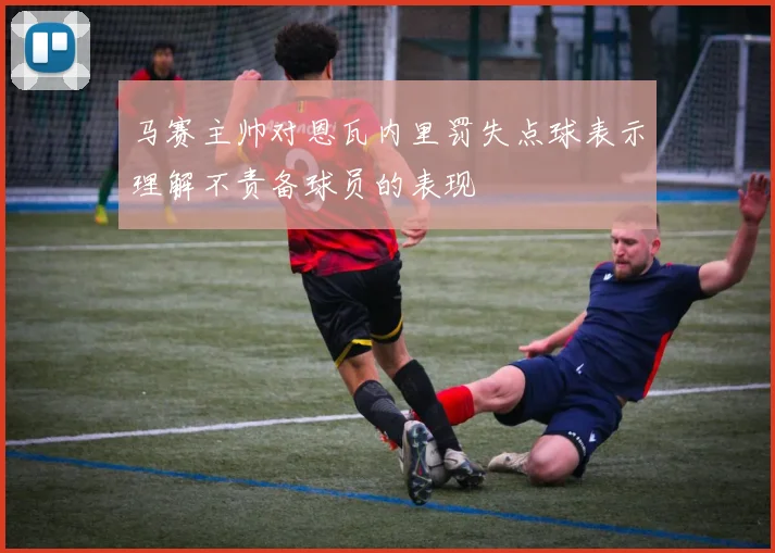马赛主帅对恩瓦内里罚失点球表示理解不责备球员的表现