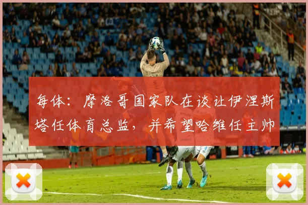 每体：摩洛哥国家队在谈让伊涅斯塔任体育总监，并希望哈维任主帅