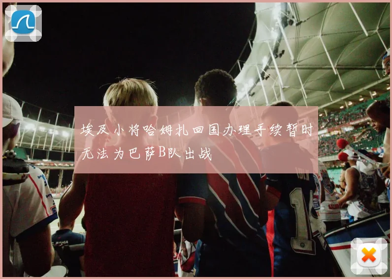 埃及小将哈姆扎回国办理手续暂时无法为巴萨B队出战