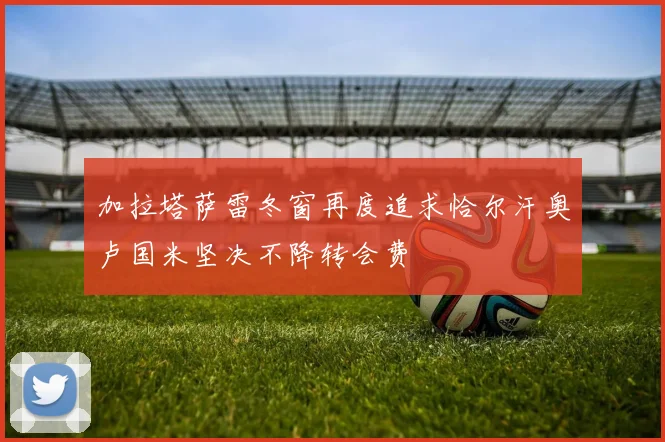 加拉塔萨雷冬窗再度追求恰尔汗奥卢国米坚决不降转会费