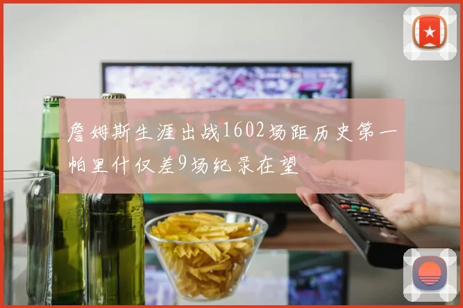 詹姆斯生涯出战1602场距历史第一帕里什仅差9场纪录在望